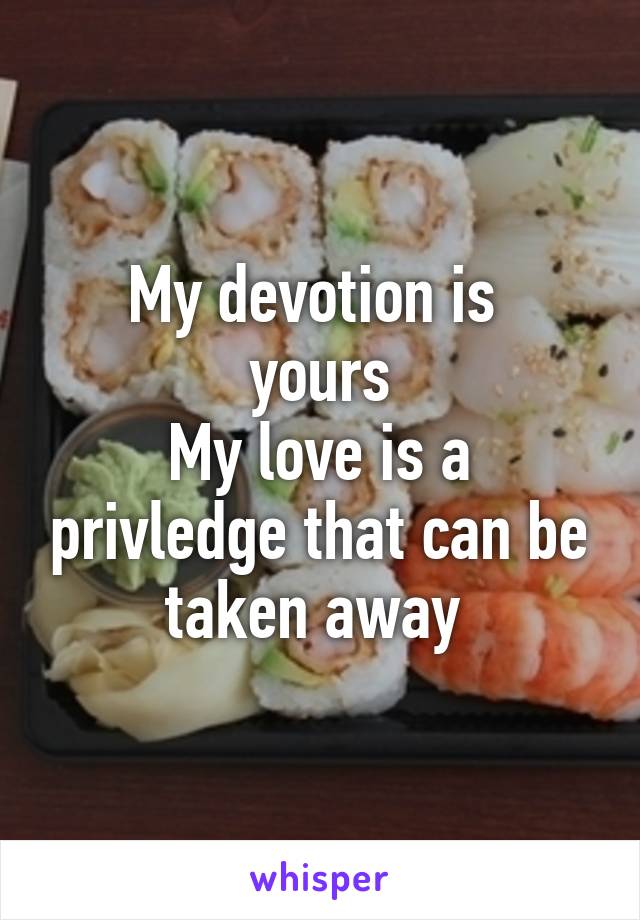 My devotion is 
yours
My love is a privledge that can be taken away 