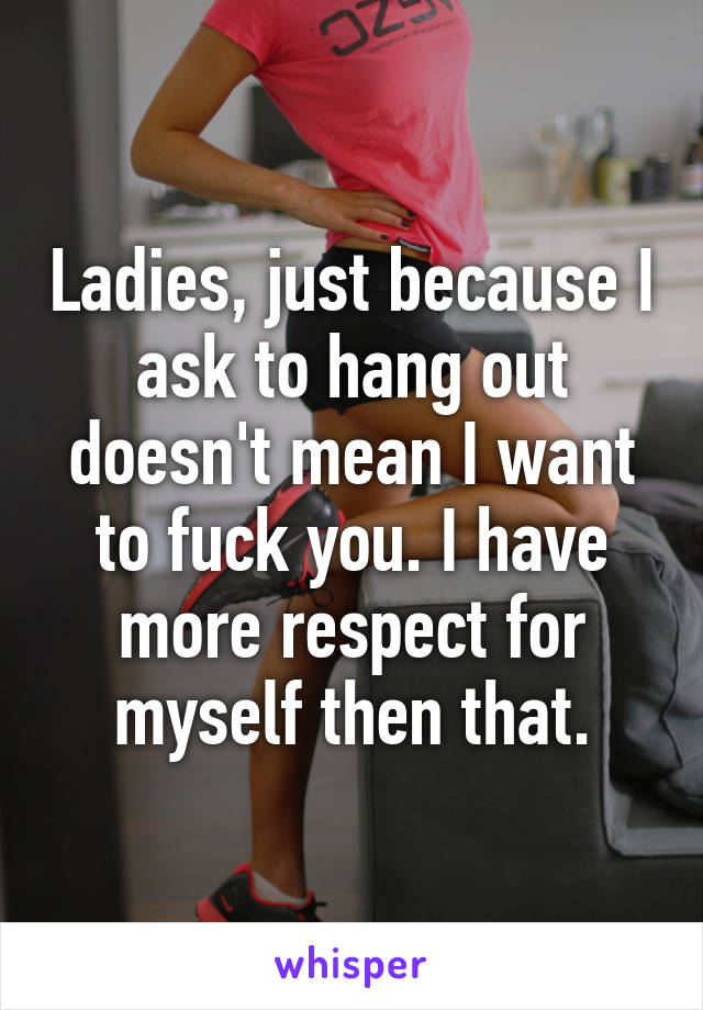 Ladies, just because I ask to hang out doesn't mean I want to fuck you. I have more respect for myself then that.