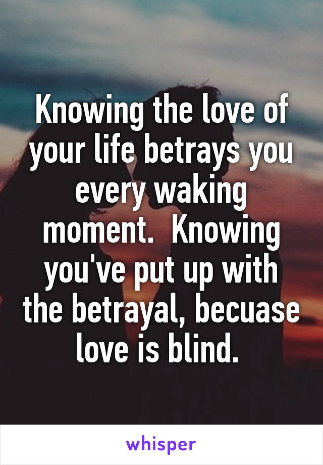 Knowing the love of your life betrays you every waking moment.  Knowing you've put up with the betrayal, becuase love is blind. 