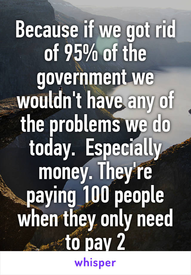 Because if we got rid of 95% of the government we wouldn't have any of the problems we do today.  Especially money. They're paying 100 people when they only need to pay 2