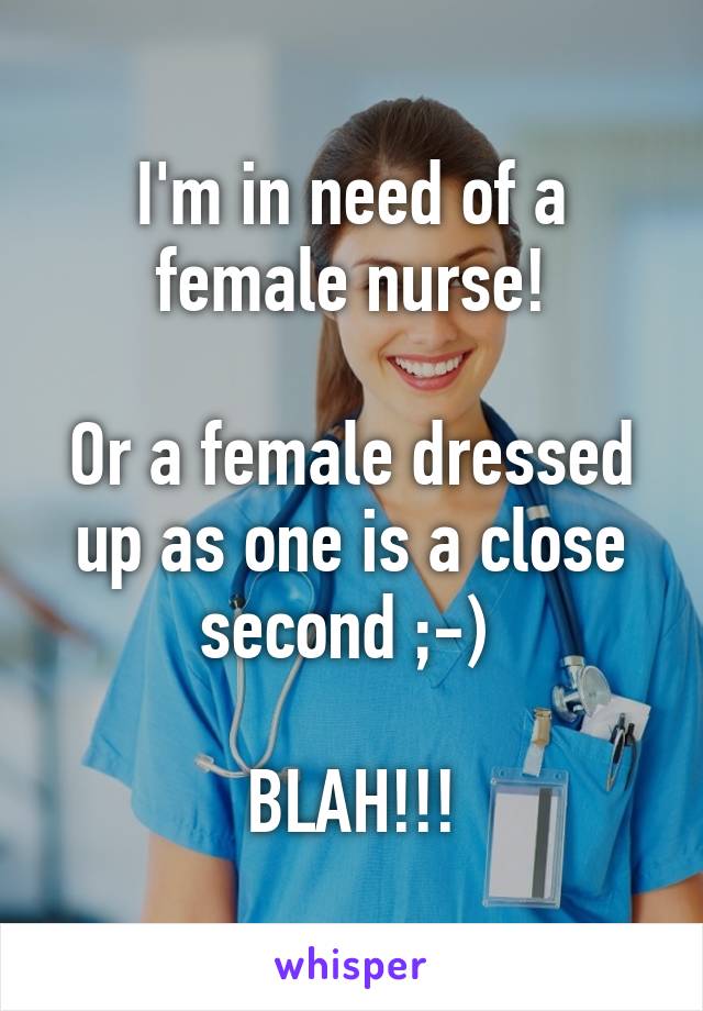 I'm in need of a female nurse!

Or a female dressed up as one is a close second ;-) 

BLAH!!!