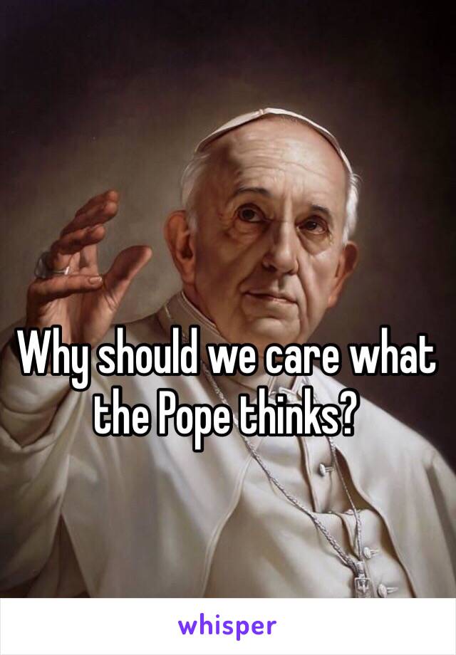 Why should we care what the Pope thinks?