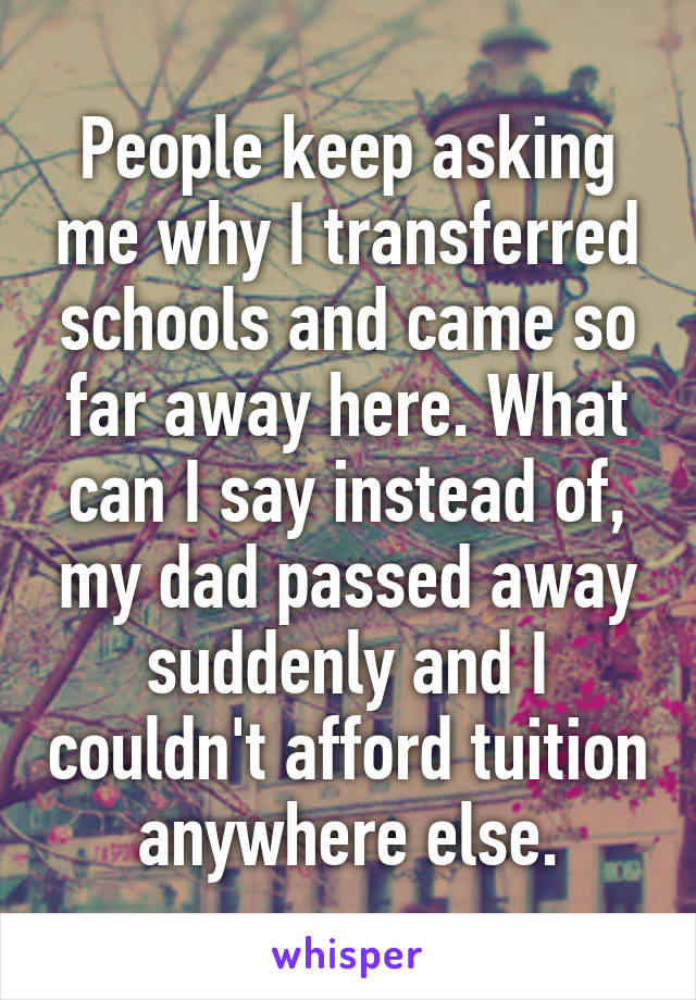 People keep asking me why I transferred schools and came so far away here. What can I say instead of, my dad passed away suddenly and I couldn't afford tuition anywhere else.