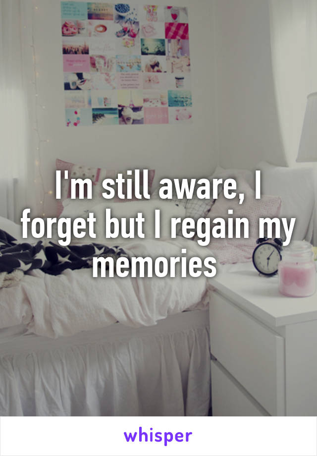 I'm still aware, I forget but I regain my memories 