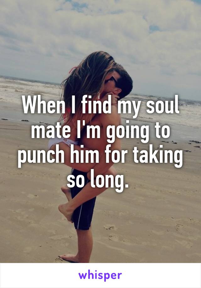 When I find my soul mate I'm going to punch him for taking so long. 