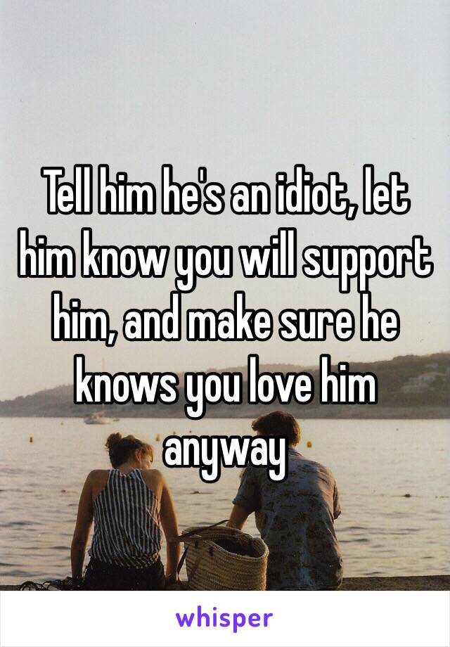 Tell him he's an idiot, let him know you will support him, and make sure he knows you love him anyway