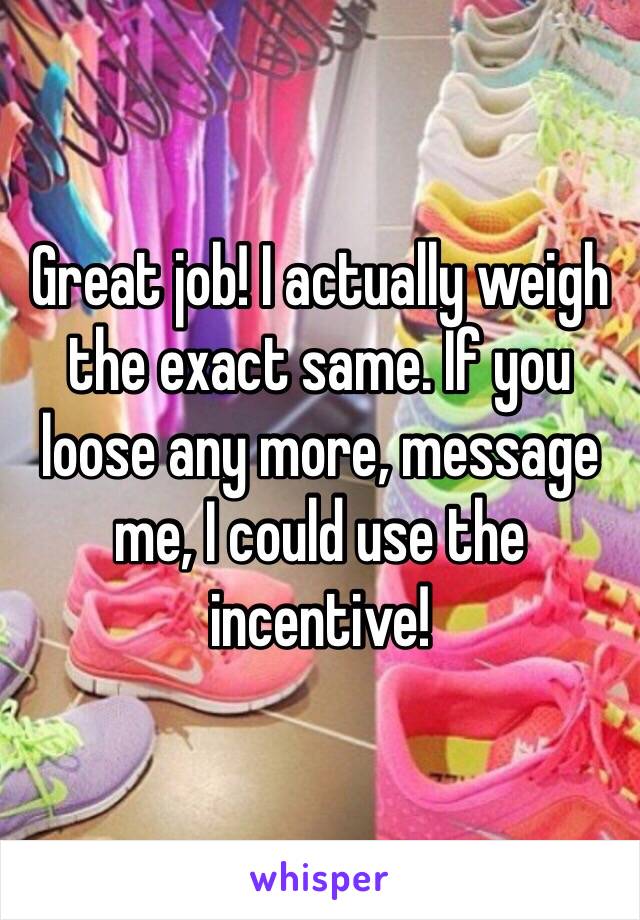 Great job! I actually weigh the exact same. If you loose any more, message me, I could use the incentive!