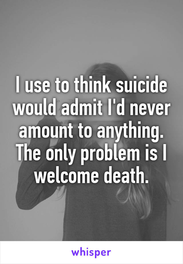 I use to think suicide would admit I'd never amount to anything. The only problem is I welcome death.