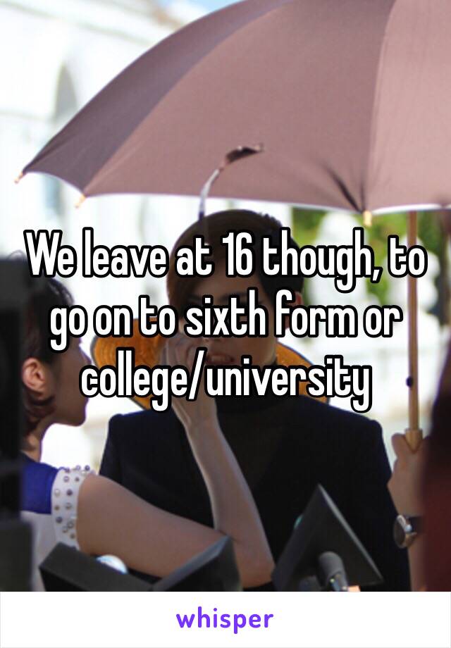 We leave at 16 though, to go on to sixth form or college/university