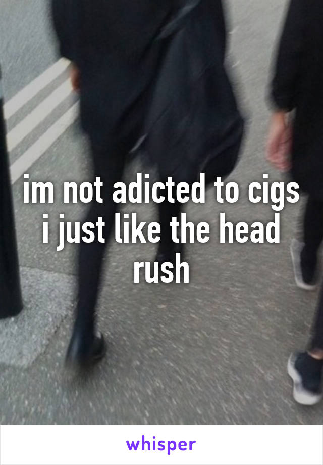 im not adicted to cigs i just like the head rush