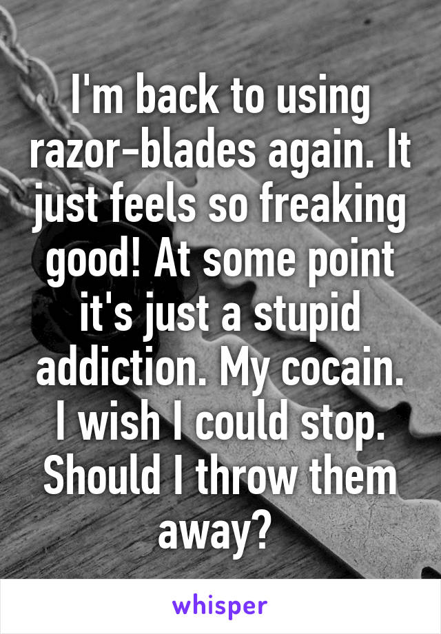 I'm back to using razor-blades again. It just feels so freaking good! At some point it's just a stupid addiction. My cocain. I wish I could stop.
Should I throw them away? 