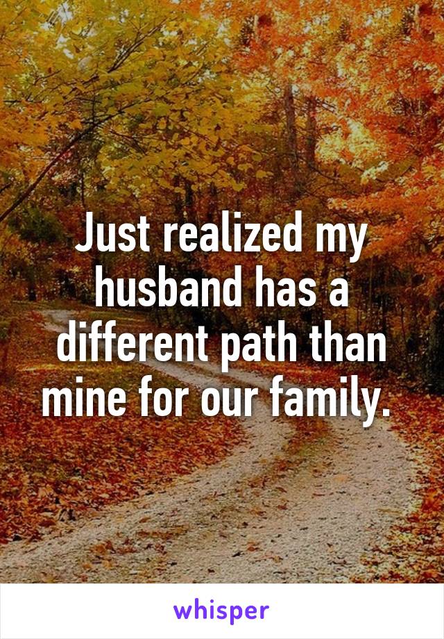 Just realized my husband has a different path than mine for our family. 