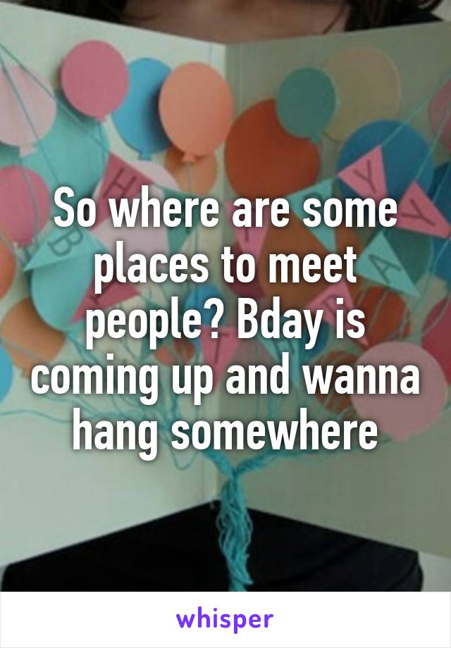 So where are some places to meet people? Bday is coming up and wanna hang somewhere