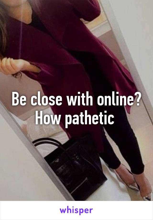 Be close with online? How pathetic 