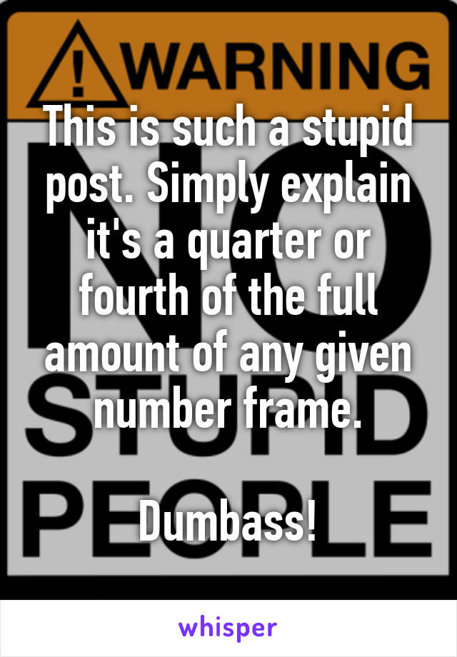 This is such a stupid post. Simply explain it's a quarter or fourth of the full amount of any given number frame.

Dumbass!