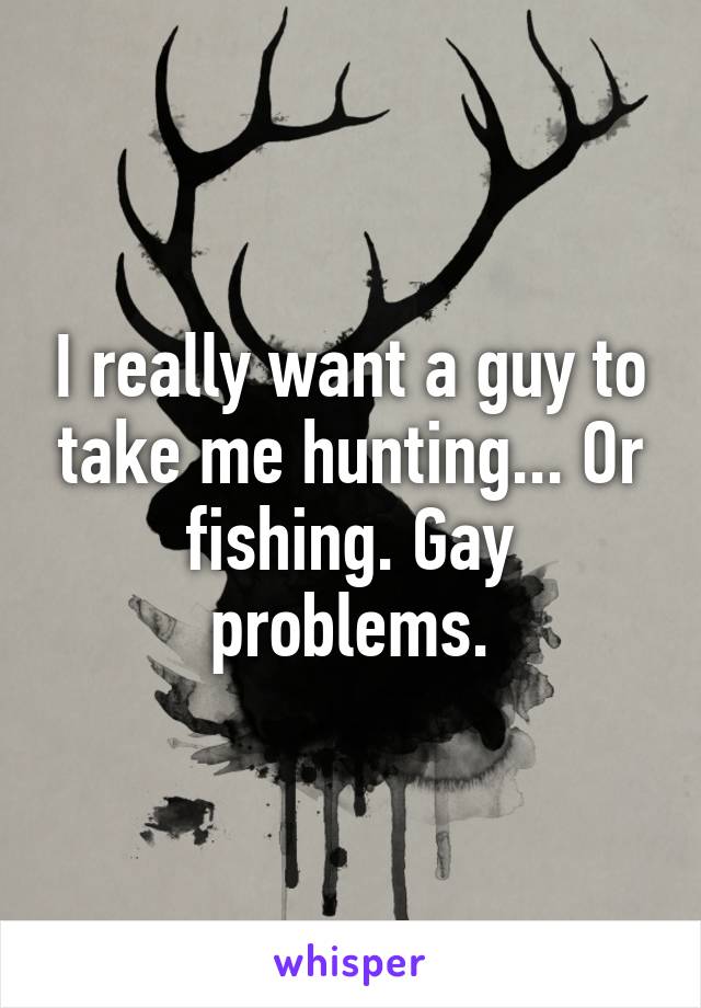 I really want a guy to take me hunting... Or fishing. Gay problems.