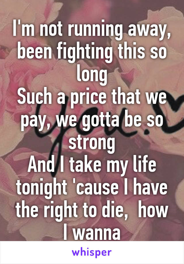 I'm not running away, been fighting this so long
Such a price that we pay, we gotta be so strong
And I take my life tonight 'cause I have the right to die,  how I wanna