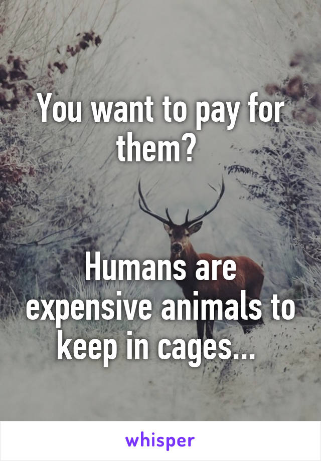 You want to pay for them? 


Humans are expensive animals to keep in cages... 