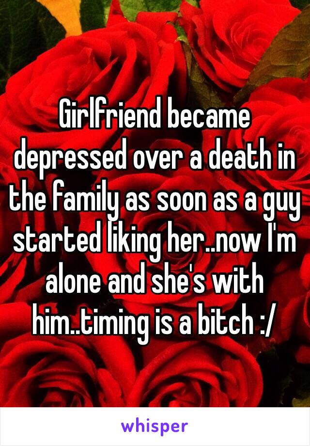 Girlfriend became depressed over a death in the family as soon as a guy started liking her..now I'm alone and she's with him..timing is a bitch :/