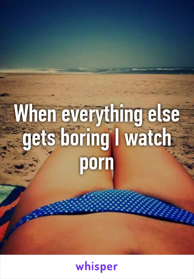 When everything else gets boring I watch porn