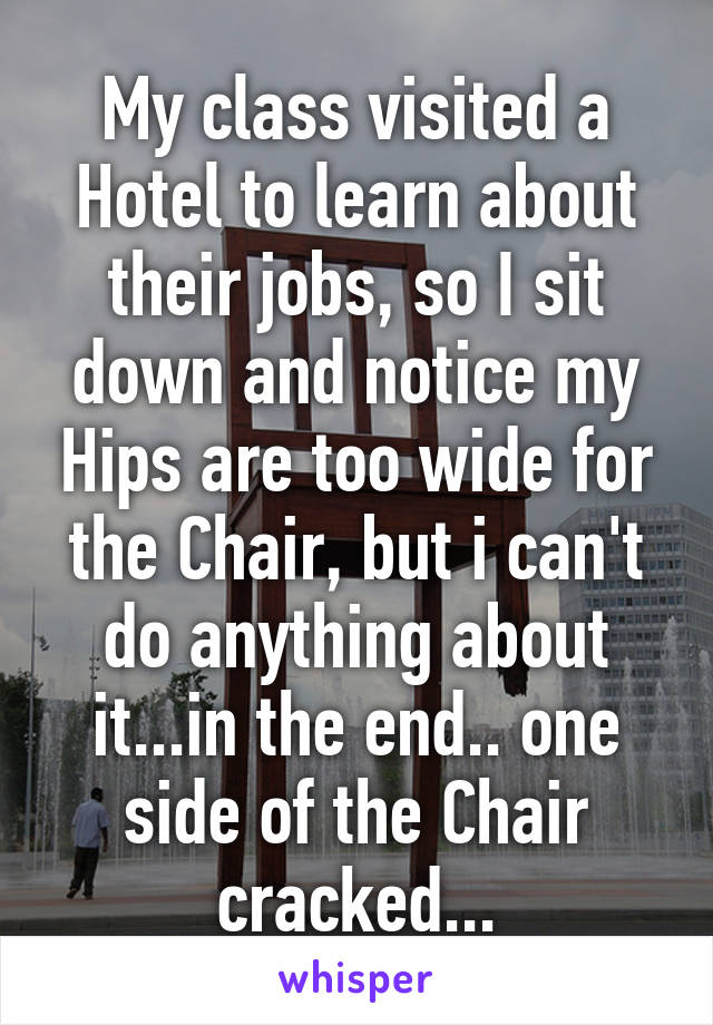 My class visited a Hotel to learn about their jobs, so I sit down and notice my Hips are too wide for the Chair, but i can't do anything about it...in the end.. one side of the Chair cracked...