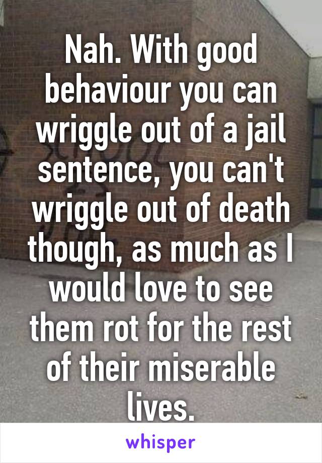 Nah. With good behaviour you can wriggle out of a jail sentence, you can't wriggle out of death though, as much as I would love to see them rot for the rest of their miserable lives.