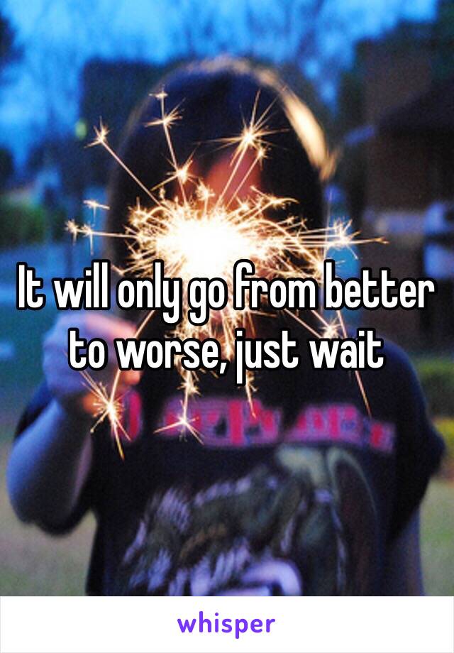 It will only go from better to worse, just wait