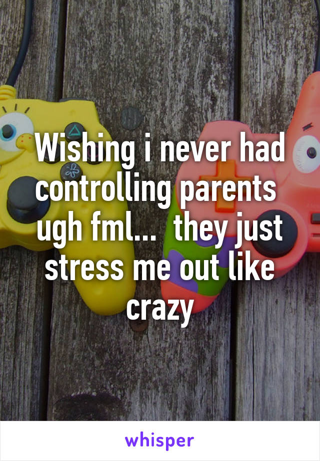 Wishing i never had controlling parents  ugh fml...  they just stress me out like crazy