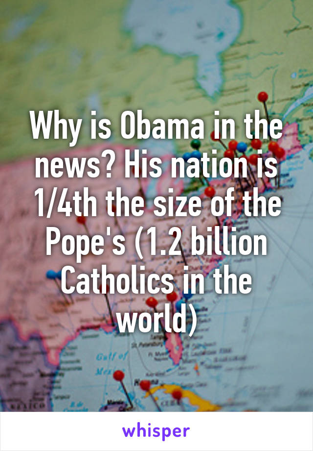 Why is Obama in the news? His nation is 1/4th the size of the Pope's (1.2 billion Catholics in the world)