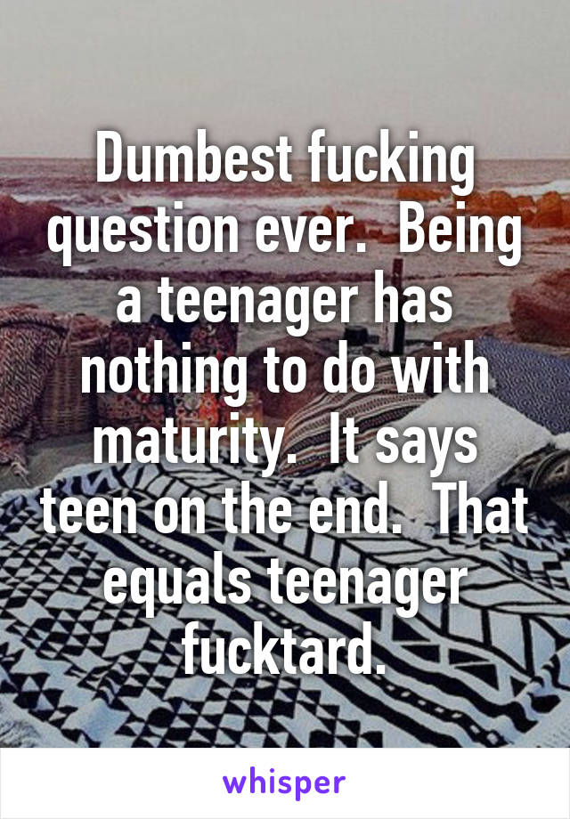 Dumbest fucking question ever.  Being a teenager has nothing to do with maturity.  It says teen on the end.  That equals teenager fucktard.