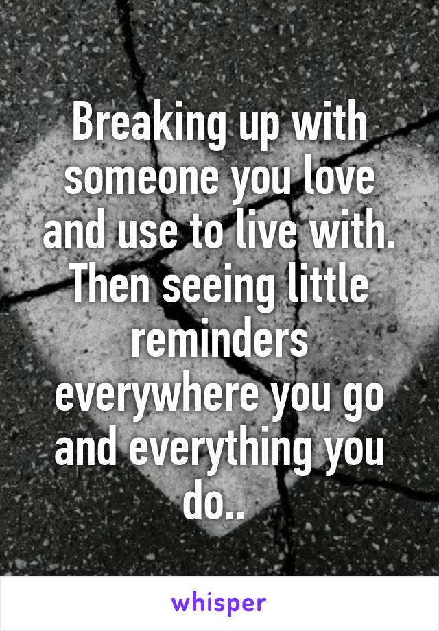 Breaking up with someone you love and use to live with. Then seeing little reminders everywhere you go and everything you do.. 