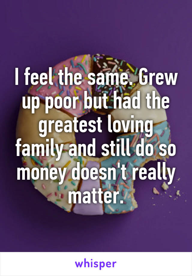 I feel the same. Grew up poor but had the greatest loving family and still do so money doesn't really matter.