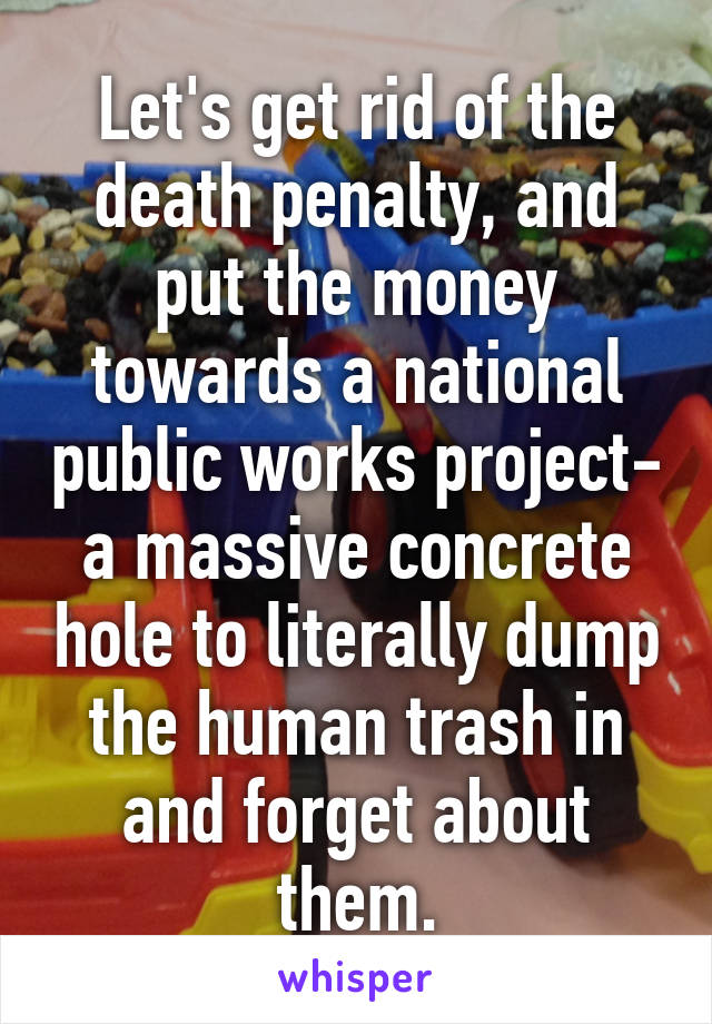 Let's get rid of the death penalty, and put the money towards a national public works project- a massive concrete hole to literally dump the human trash in and forget about them.