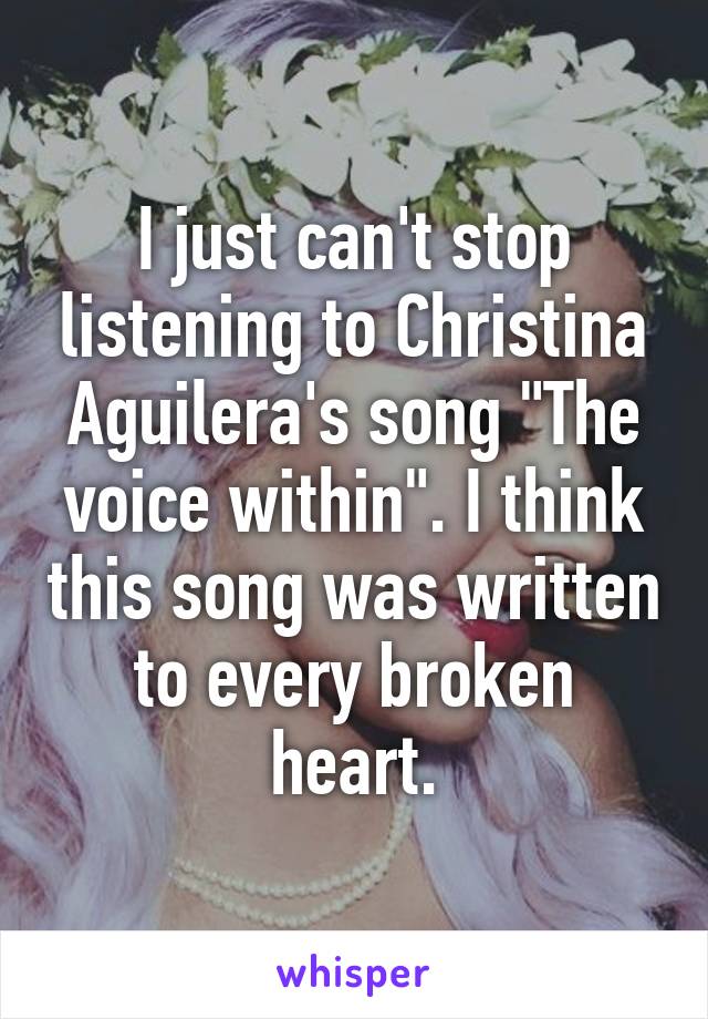 I just can't stop listening to Christina Aguilera's song "The voice within". I think this song was written to every broken heart.