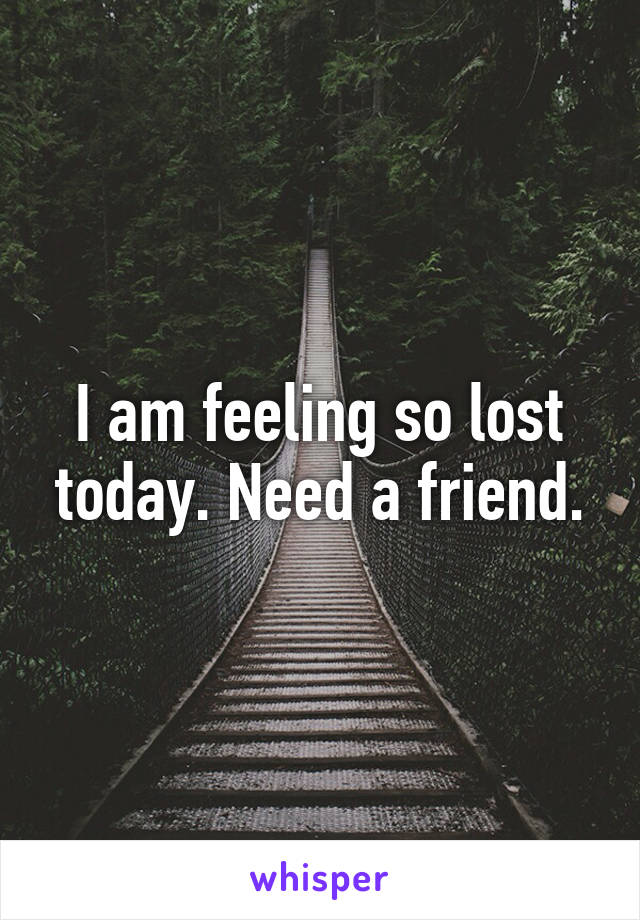 I am feeling so lost today. Need a friend.