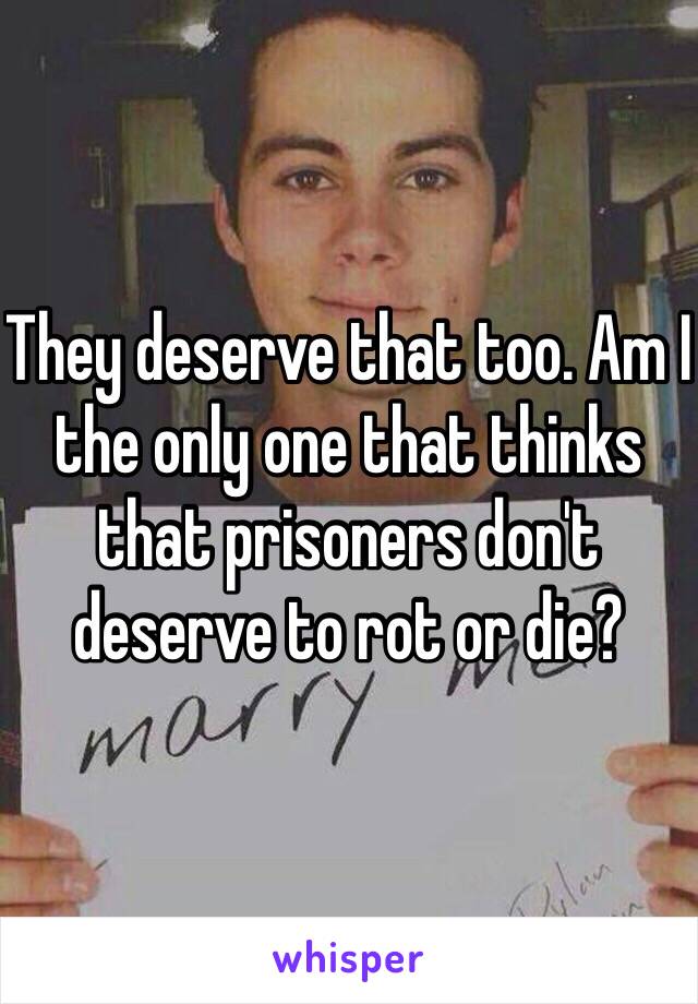 They deserve that too. Am I the only one that thinks that prisoners don't deserve to rot or die?