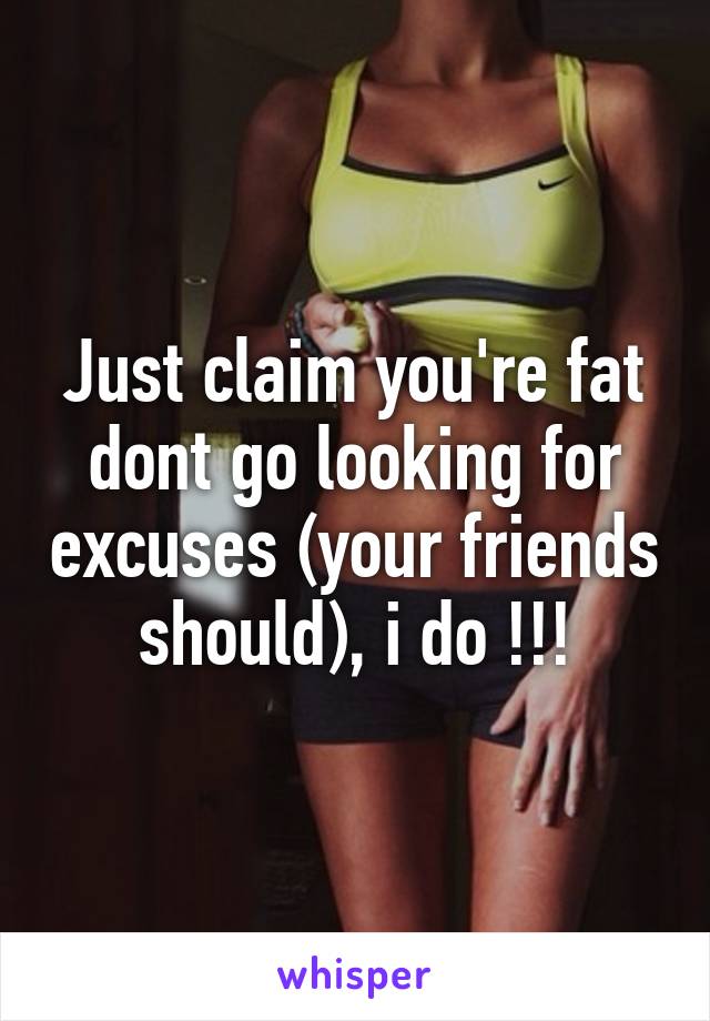 Just claim you're fat dont go looking for excuses (your friends should), i do !!!