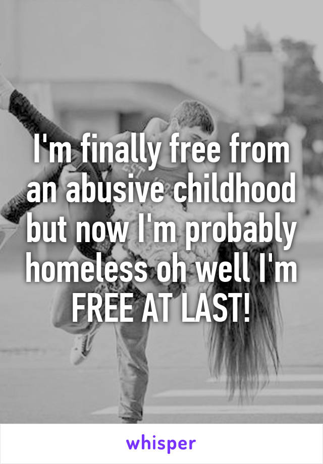 I'm finally free from an abusive childhood but now I'm probably homeless oh well I'm FREE AT LAST!