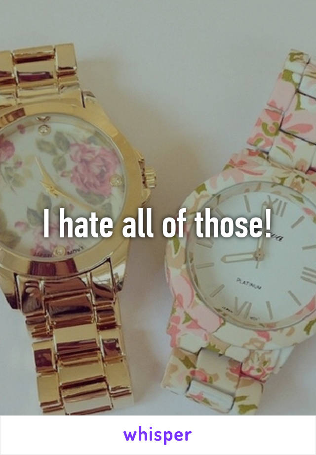 I hate all of those!