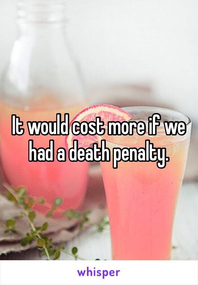 It would cost more if we had a death penalty. 