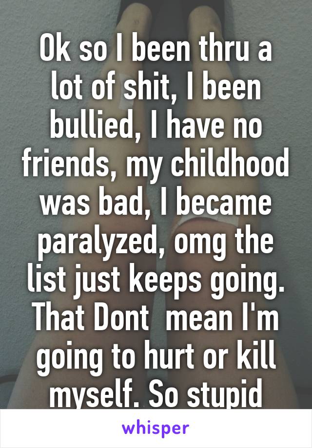 Ok so I been thru a lot of shit, I been bullied, I have no friends, my childhood was bad, I became paralyzed, omg the list just keeps going. That Dont  mean I'm going to hurt or kill myself. So stupid