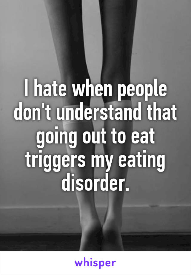 I hate when people don't understand that going out to eat triggers my eating disorder.