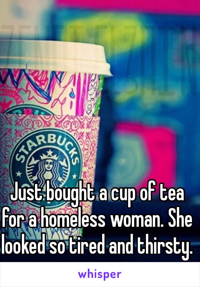 Just bought a cup of tea for a homeless woman. She looked so tired and thirsty. 