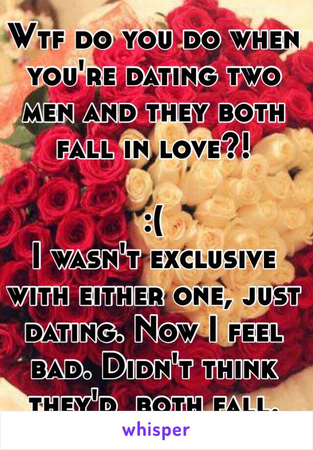 Wtf do you do when you're dating two men and they both fall in love?! 

:( 
I wasn't exclusive with either one, just dating. Now I feel bad. Didn't think they'd  both fall. 