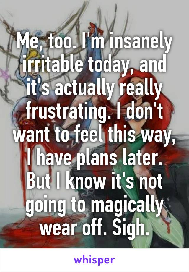 Me, too. I'm insanely irritable today, and it's actually really frustrating. I don't want to feel this way, I have plans later. But I know it's not going to magically wear off. Sigh.