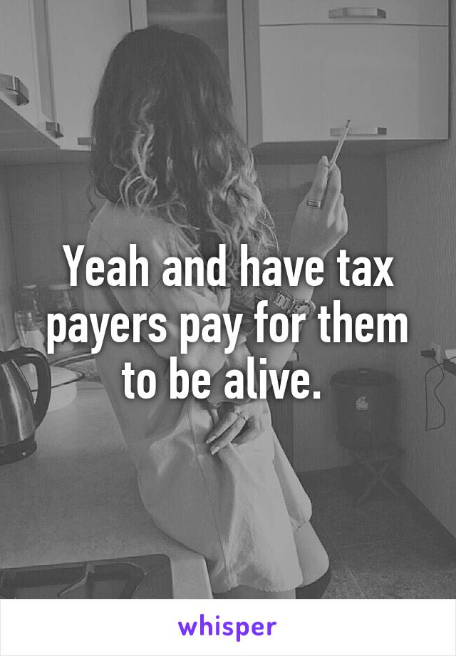 Yeah and have tax payers pay for them to be alive. 