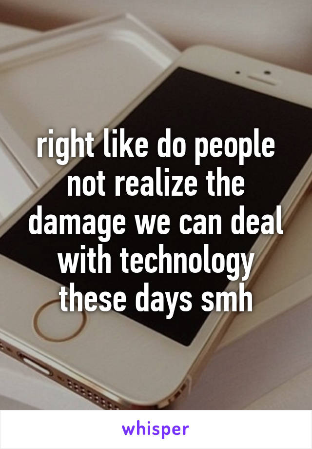 right like do people not realize the damage we can deal with technology these days smh