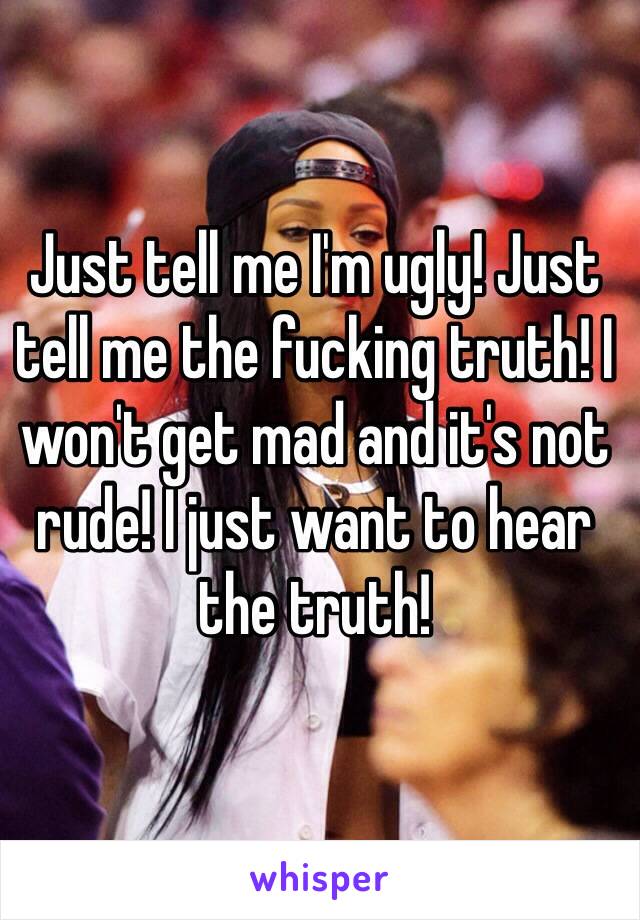 Just tell me I'm ugly! Just tell me the fucking truth! I won't get mad and it's not rude! I just want to hear the truth!