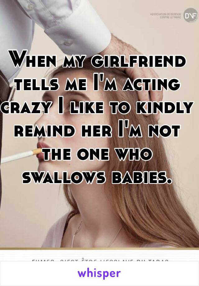 When my girlfriend tells me I'm acting crazy I like to kindly remind her I'm not the one who swallows babies.  