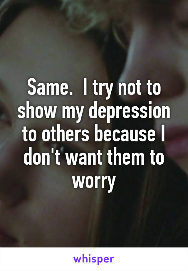 Same.  I try not to show my depression to others because I don't want them to worry